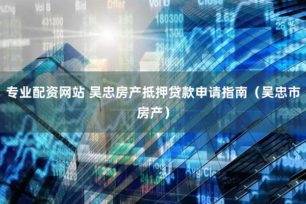 专业配资网站 吴忠房产抵押贷款申请指南（吴忠市房产）