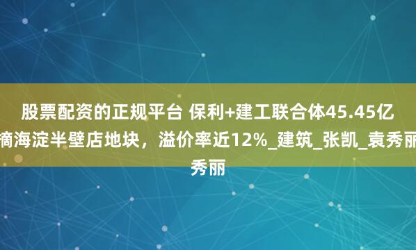 股票配资的正规平台 保利+建工联合体45.45亿摘海淀半壁店地块，溢价率近12%_建筑_张凯_袁秀丽
