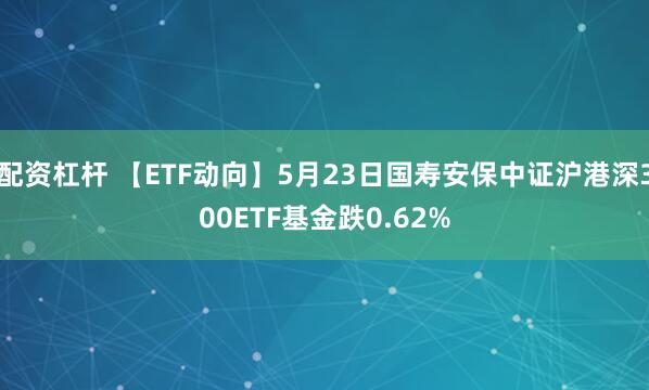 配资杠杆 【ETF动向】5月23日国寿安保中证沪港深300ETF基金跌0.62%