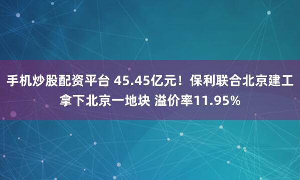 手机炒股配资平台 45.45亿元！保利联合北京建工拿下北京一地块 溢价率11.95%