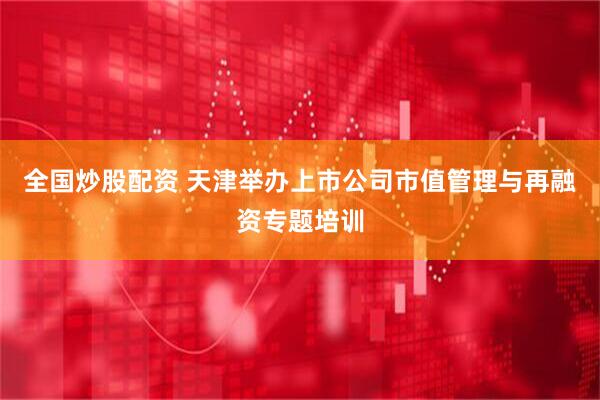 全国炒股配资 天津举办上市公司市值管理与再融资专题培训