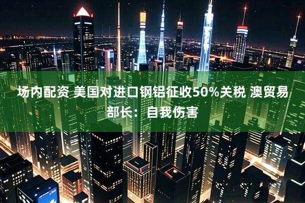 场内配资 美国对进口钢铝征收50%关税 澳贸易部长：自我伤害