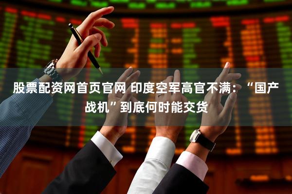股票配资网首页官网 印度空军高官不满：“国产战机”到底何时能交货