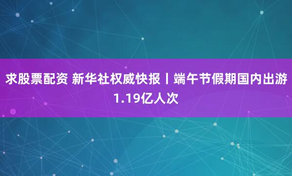 求股票配资 新华社权威快报丨端午节假期国内出游1.19亿人次