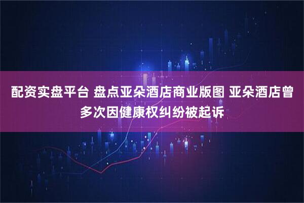 配资实盘平台 盘点亚朵酒店商业版图 亚朵酒店曾多次因健康权纠纷被起诉
