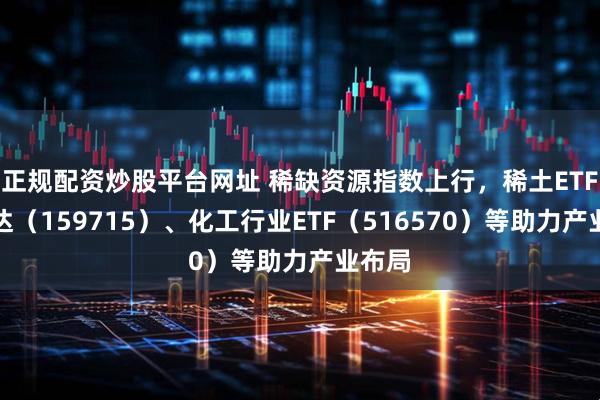 正规配资炒股平台网址 稀缺资源指数上行，稀土ETF易方达（159715）、化工行业ETF（516570）等助力产业布局