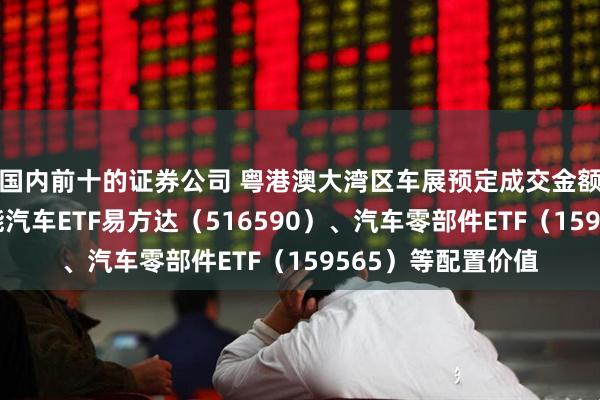 国内前十的证券公司 粤港澳大湾区车展预定成交金额超百亿，关注智能汽车ETF易方达（516590）、汽车零部件ETF（159565）等配置价值