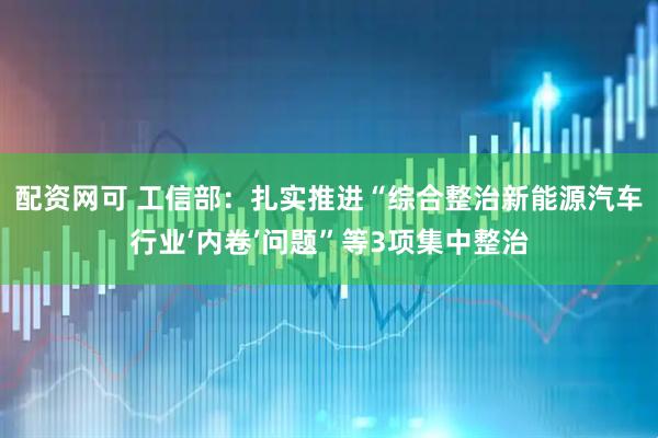 配资网可 工信部：扎实推进“综合整治新能源汽车行业‘内卷’问题”等3项集中整治