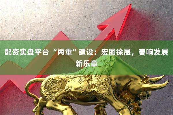 配资实盘平台 “两重”建设：宏图徐展，奏响发展新乐章