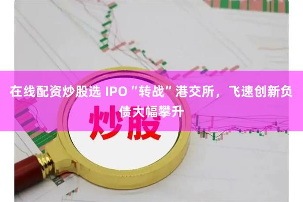 在线配资炒股选 IPO“转战”港交所，飞速创新负债大幅攀升