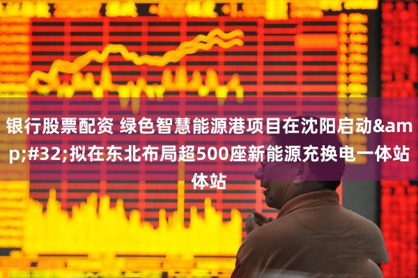 银行股票配资 绿色智慧能源港项目在沈阳启动&#32;拟在东北布局超500座新能源充换电一体站
