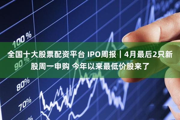 全国十大股票配资平台 IPO周报｜4月最后2只新股周一申购 今年以来最低价股来了