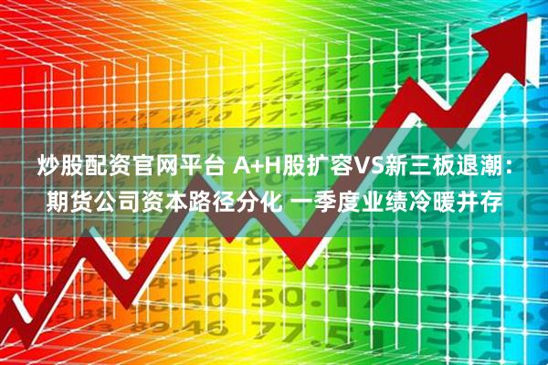 炒股配资官网平台 A+H股扩容VS新三板退潮：期货公司资本路径分化 一季度业绩冷暖并存