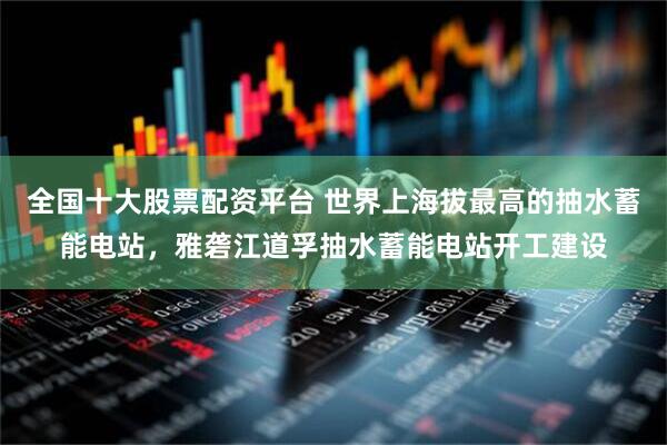 全国十大股票配资平台 世界上海拔最高的抽水蓄能电站，雅砻江道孚抽水蓄能电站开工建设