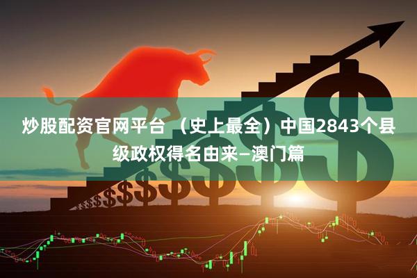 炒股配资官网平台 （史上最全）中国2843个县级政权得名由来—澳门篇