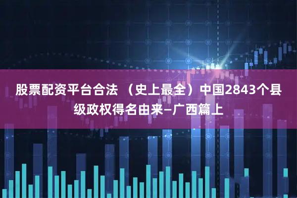 股票配资平台合法 （史上最全）中国2843个县级政权得名由来—广西篇上
