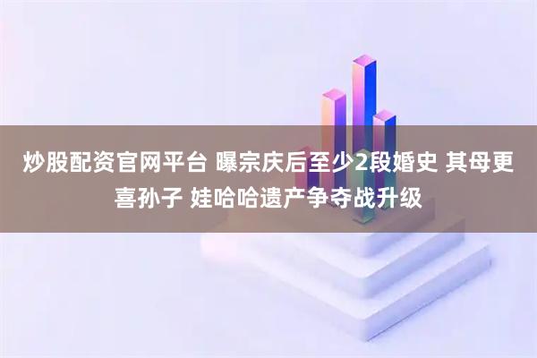 炒股配资官网平台 曝宗庆后至少2段婚史 其母更喜孙子 娃哈哈遗产争夺战升级