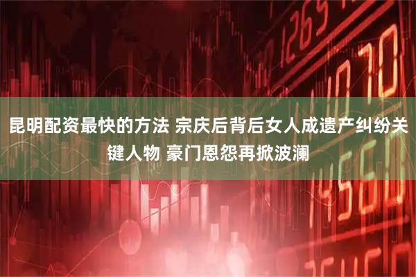 昆明配资最快的方法 宗庆后背后女人成遗产纠纷关键人物 豪门恩怨再掀波澜