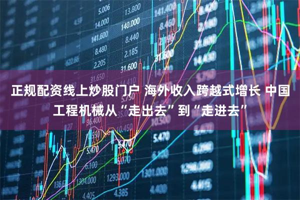 正规配资线上炒股门户 海外收入跨越式增长 中国工程机械从“走出去”到“走进去”