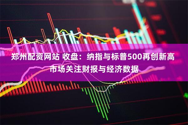郑州配资网站 收盘：纳指与标普500再创新高 市场关注财报与经济数据