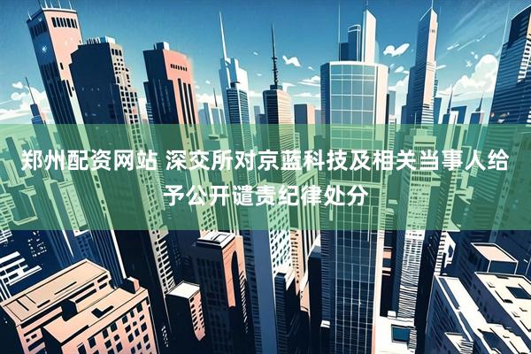 郑州配资网站 深交所对京蓝科技及相关当事人给予公开谴责纪律处分