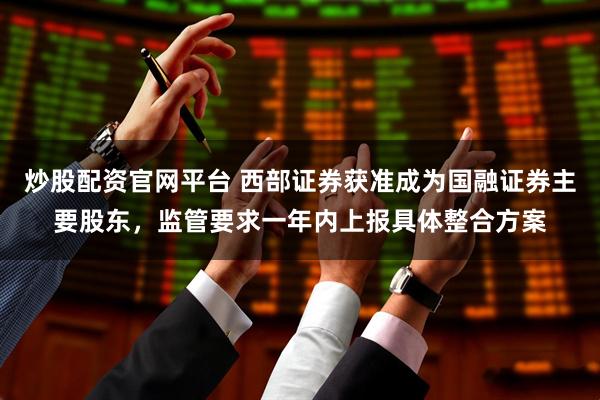 炒股配资官网平台 西部证券获准成为国融证券主要股东，监管要求一年内上报具体整合方案