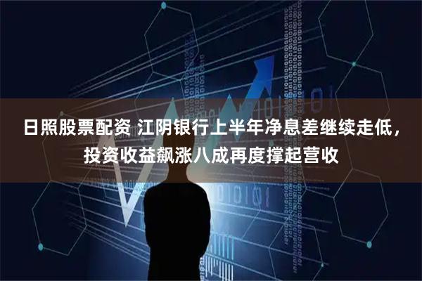 日照股票配资 江阴银行上半年净息差继续走低，投资收益飙涨八成再度撑起营收