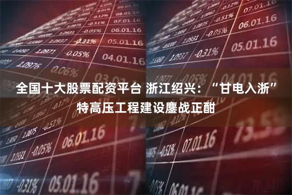 全国十大股票配资平台 浙江绍兴：“甘电入浙”特高压工程建设鏖战正酣