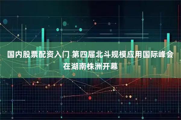 国内股票配资入门 第四届北斗规模应用国际峰会在湖南株洲开幕