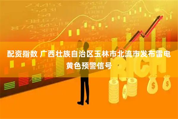 配资指数 广西壮族自治区玉林市北流市发布雷电黄色预警信号